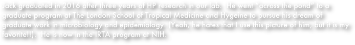 Jack graduated in 2016 after three years of HP research in our lab.  He went “across the pond” to a graduate program at The London School of Tropical Medicine and Hygeine to pursue his dream of graduate work in microbiology and epidemiology. (Yeah, he hates that I use this picture of him, but it is my favorite!!).  He is now in the IRTA program at NIH.