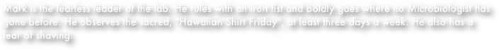 Mark is the fearless leader of the lab. He rules with an iron fist and boldly goes where no Microbiologist has gone before. He observes the sacred, "Hawaiian Shirt Friday", at least three days a week. He also has a fear of shaving. 