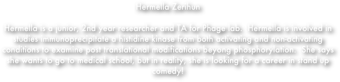 Hermella Zerihun

Hermella is a junior, 2nd year researcher and TA for Phage lab.  Hermella is involved in studies immunoprecipitate a histidine kinase from both activating and non-activating conditions to examine post translational modifications beyong phosphorylation.  She says she wants to go to medical school, but in reality, she is looking for a career in stand up comedy! 