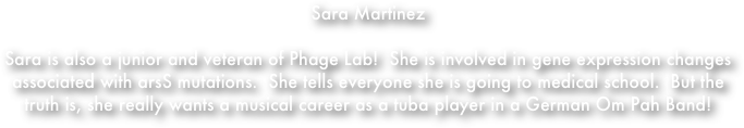 Sara Martinez

Sara is also a junior and veteran of Phage Lab!  She is involved in gene expression changes associated with arsS mutations.  She tells everyone she is going to medical school.  But the truth is, she really wants a musical career as a tuba player in a German Om Pah Band!